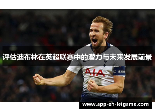 评估迪布林在英超联赛中的潜力与未来发展前景