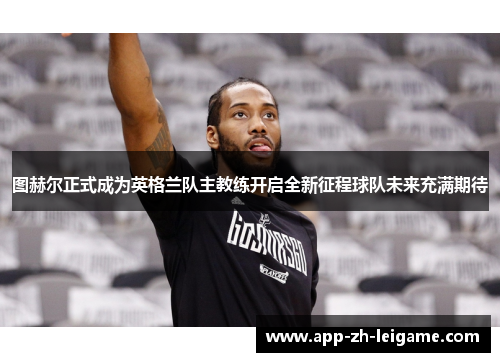 图赫尔正式成为英格兰队主教练开启全新征程球队未来充满期待
